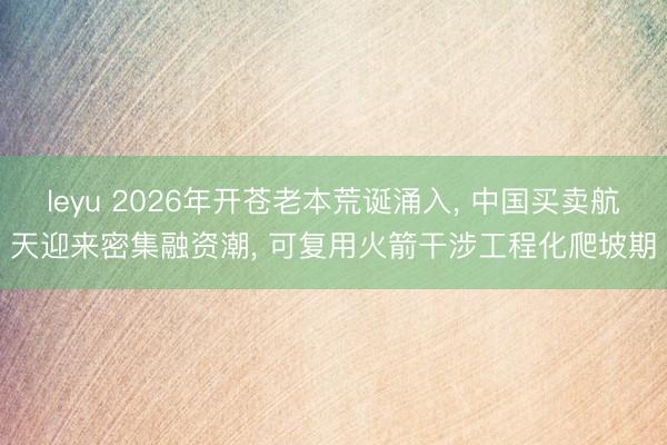 leyu 2026年开苍老本荒诞涌入， 中国买卖航天迎来密集融资潮， 可复用火箭干涉工程化爬坡期