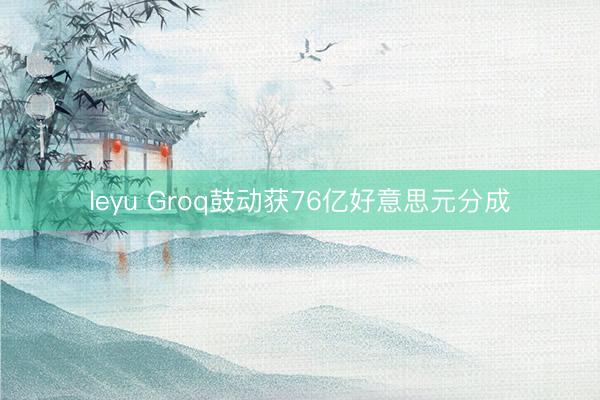 leyu Groq鼓动获76亿好意思元分成