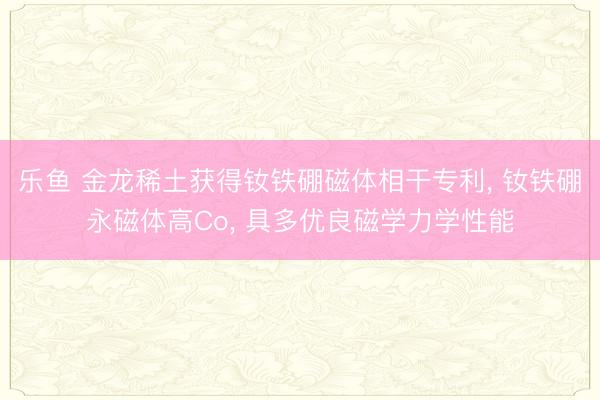 乐鱼 金龙稀土获得钕铁硼磁体相干专利， 钕铁硼永磁体高Co， 具多优良磁学力学性能