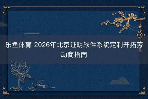 乐鱼体育 2026年北京证明软件系统定制开拓劳动商指南