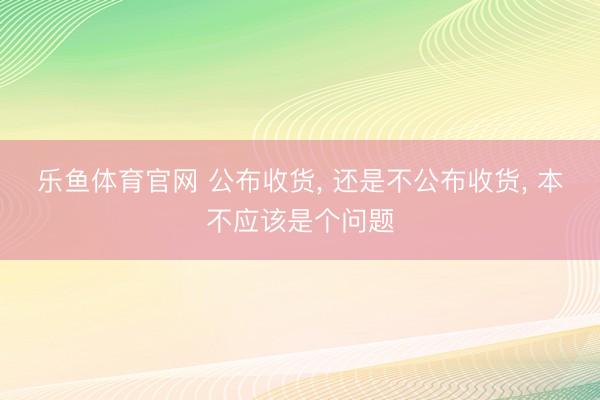乐鱼体育官网 公布收货， 还是不公布收货， 本不应该是个问题