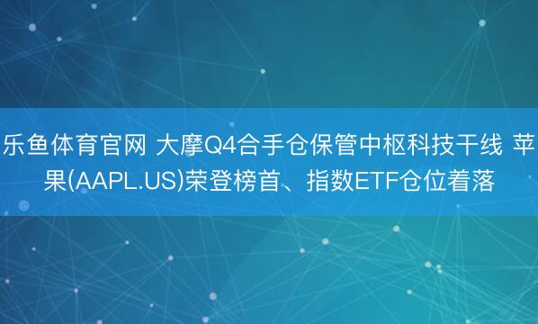 乐鱼体育官网 大摩Q4合手仓保管中枢科技干线 苹果(AAPL.US)荣登榜首、指数ETF仓位着落