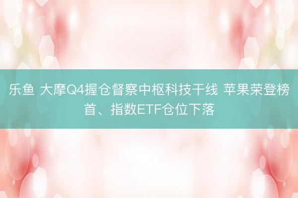 乐鱼 大摩Q4握仓督察中枢科技干线 苹果荣登榜首、指数ETF仓位下落
