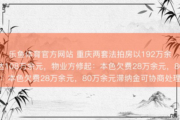 乐鱼体育官方网站 重庆两套法拍房以192万余元起拍，物业欠费却达108万余元，物业方修起：本色欠费28万余元，80万余元滞纳金可协商处理