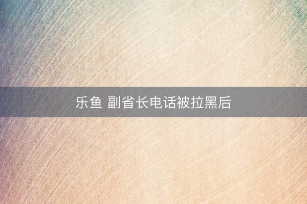 乐鱼 副省长电话被拉黑后