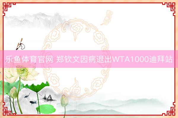 乐鱼体育官网 郑钦文因病退出WTA1000迪拜站
