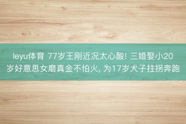 leyu体育 77岁王刚近况太心酸! 三婚娶小20岁好意思女磨真金不怕火， 为17岁犬子拄拐奔跑