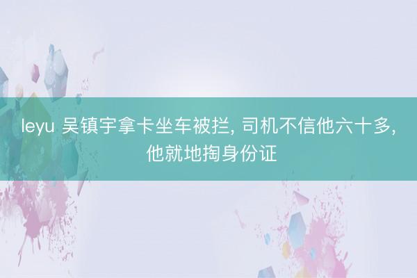leyu 吴镇宇拿卡坐车被拦, 司机不信他六十多, 他就地掏身份证