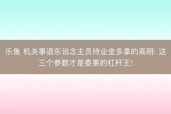 乐鱼 机关事退东说念主员待业金多拿的高明: 这三个参数才是委果的杠杆王!