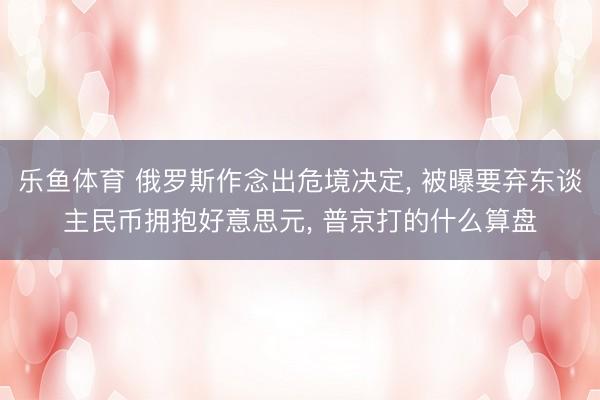 乐鱼体育 俄罗斯作念出危境决定， 被曝要弃东谈主民币拥抱好意思元， 普京打的什么算盘