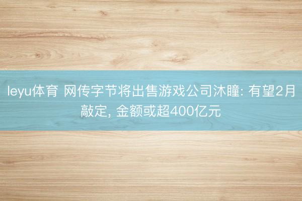 leyu体育 网传字节将出售游戏公司沐瞳: 有望2月敲定， 金额或超400亿元