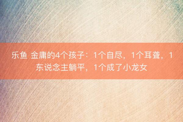 乐鱼 金庸的4个孩子:1个自尽,1个耳聋,1东说念主躺平,1个成了小龙女