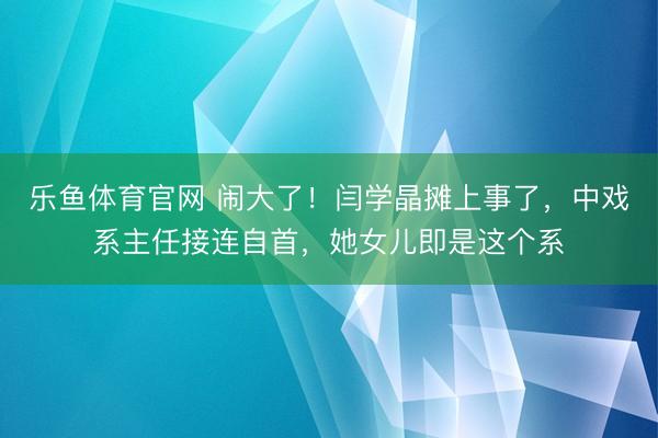 乐鱼体育官网 闹大了！闫学晶摊上事了，中戏系主任接连自首，她女儿即是这个系