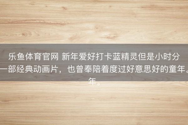 乐鱼体育官网 新年爱好打卡蓝精灵但是小时分一部经典动画片，也曾奉陪着度过好意思好的童年。