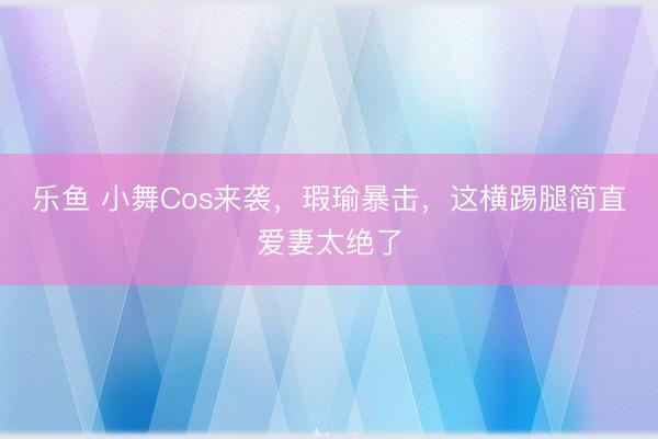 乐鱼 小舞Cos来袭，瑕瑜暴击，这横踢腿简直爱妻太绝了
