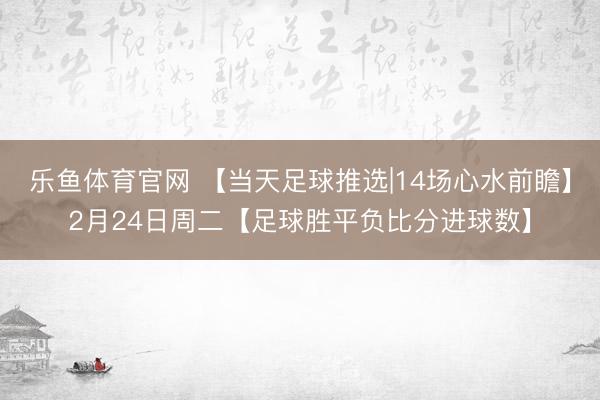 乐鱼体育官网 【当天足球推选|14场心水前瞻】2月24日周二【足球胜平负比分进球数】