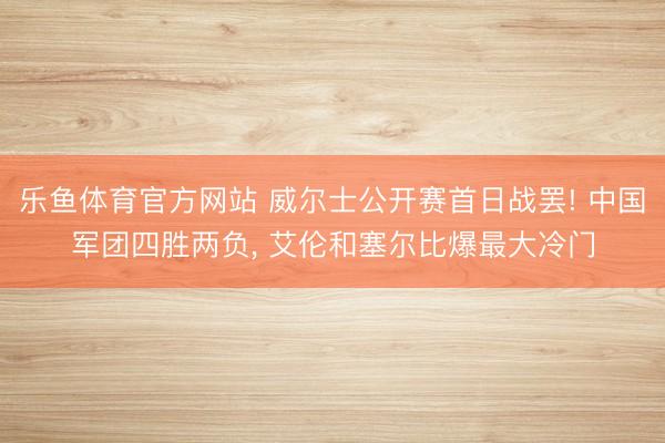 乐鱼体育官方网站 威尔士公开赛首日战罢! 中国军团四胜两负， 艾伦和塞尔比爆最大冷门