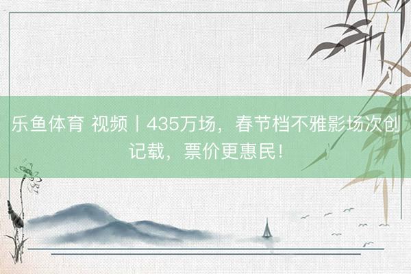 乐鱼体育 视频丨435万场,春节档不雅影场次创记载,票价更惠民!