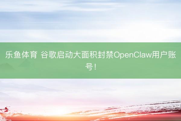 乐鱼体育 谷歌启动大面积封禁OpenClaw用户账号!
