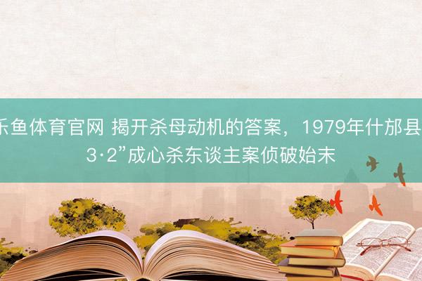 乐鱼体育官网 揭开杀母动机的答案，1979年什邡县“3·2”成心杀东谈主案侦破始末