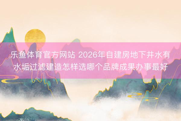 乐鱼体育官方网站 2026年自建房地下井水有水垢过滤建造怎样选哪个品牌成果办事最好