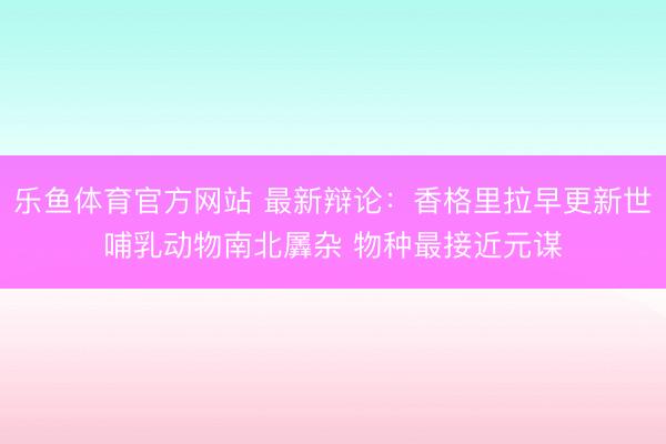 乐鱼体育官方网站 最新辩论：香格里拉早更新世哺乳动物南北羼杂 物种最接近元谋